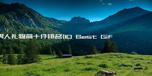 送男人礼物前十件排名(10 Best Gift Ideas for Men A Ranking Guide)